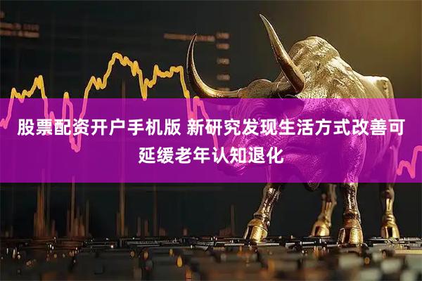 股票配资开户手机版 新研究发现生活方式改善可延缓老年认知退化