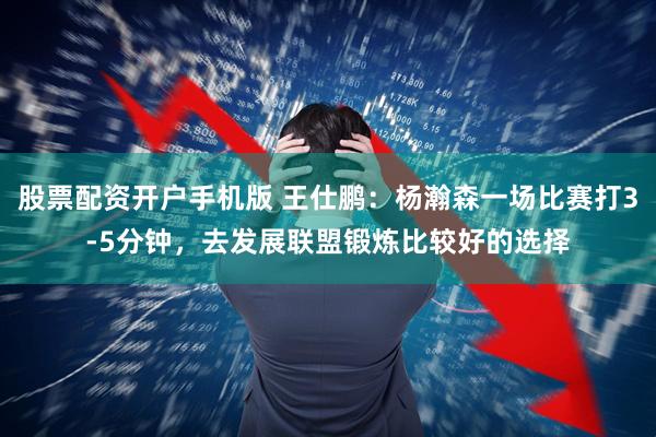 股票配资开户手机版 王仕鹏:杨瀚森一场比赛打3-5分钟,去发展联盟锻炼比较好的选择