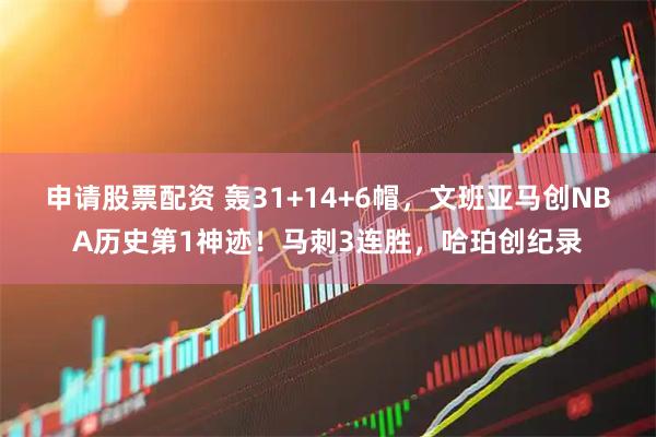 申请股票配资 轰31+14+6帽，文班亚马创NBA历史第1神迹！马刺3连胜，哈珀创纪录