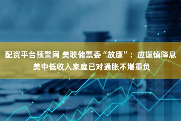 配资平台预警网 美联储票委“放鹰”:应谨慎降息 美中低收入家庭已对通胀不堪重负