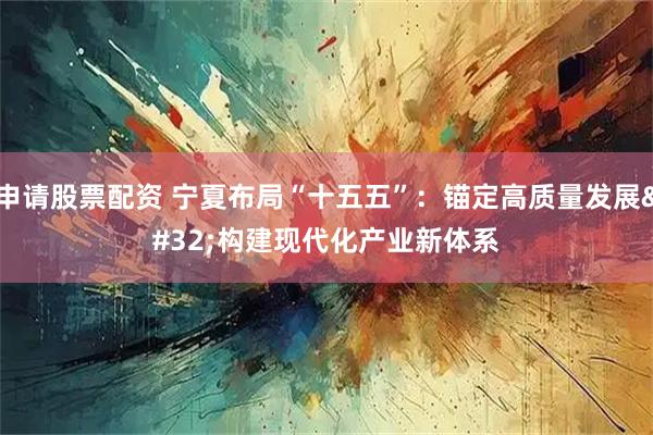 申请股票配资 宁夏布局“十五五”:锚定高质量发展 构建现代化产业新体系