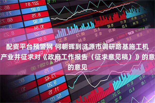 配资平台预警网 何朝晖到涟源市调研路基施工机械产业并征求对《政府工作报告(征求意见稿)》的意见