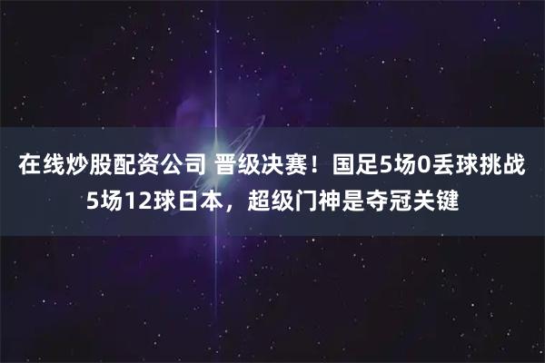 在线炒股配资公司 晋级决赛！国足5场0丢球挑战5场12球日本，超级门神是夺冠关键