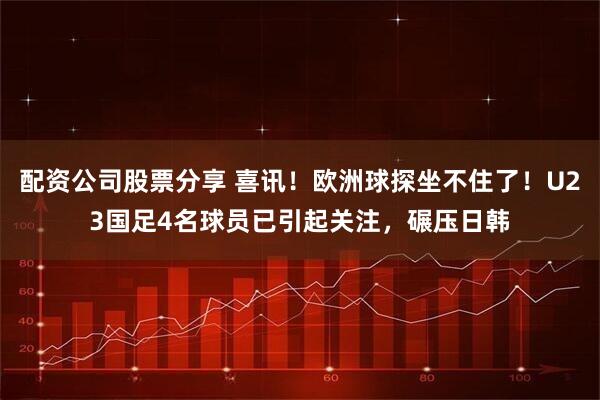 配资公司股票分享 喜讯！欧洲球探坐不住了！U23国足4名球员已引起关注，碾压日韩