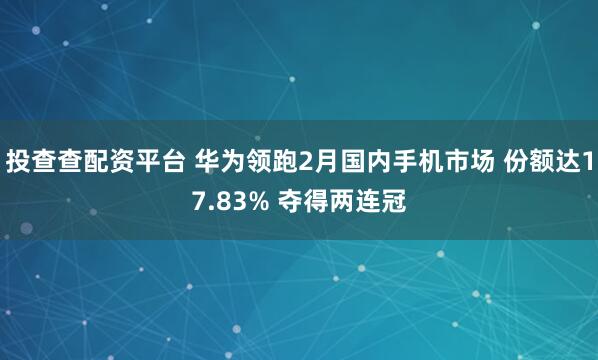 投查查配资平台 华为领跑2月国内手机市场 份额达17.83% 夺得两连冠
