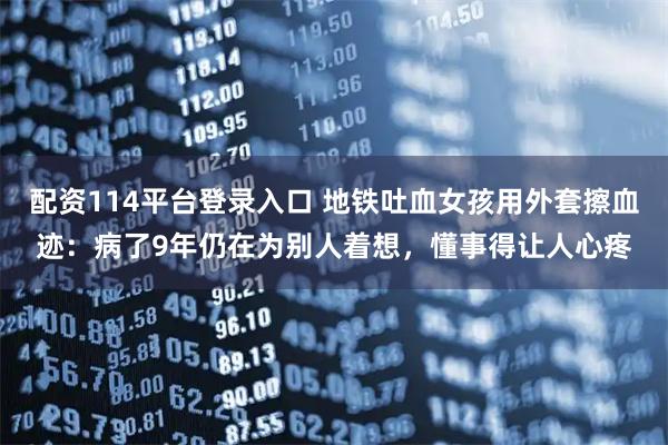 配资114平台登录入口 地铁吐血女孩用外套擦血迹：病了9年仍在为别人着想，懂事得让人心疼