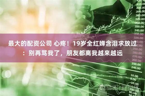 最大的配资公司 心疼！19岁全红婵含泪求放过：别再骂我了，朋友都离我越来越远