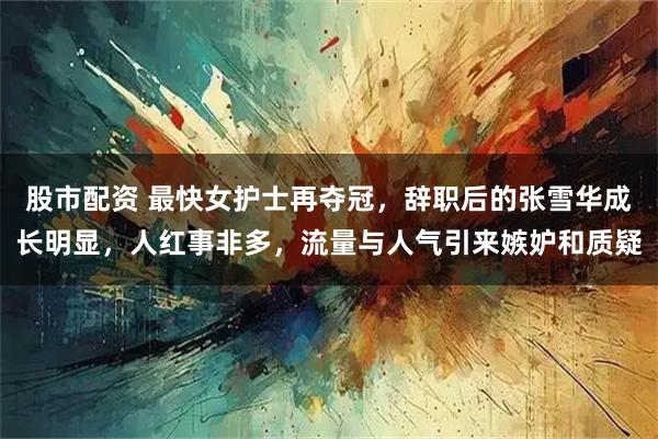 股市配资 最快女护士再夺冠，辞职后的张雪华成长明显，人红事非多，流量与人气引来嫉妒和质疑