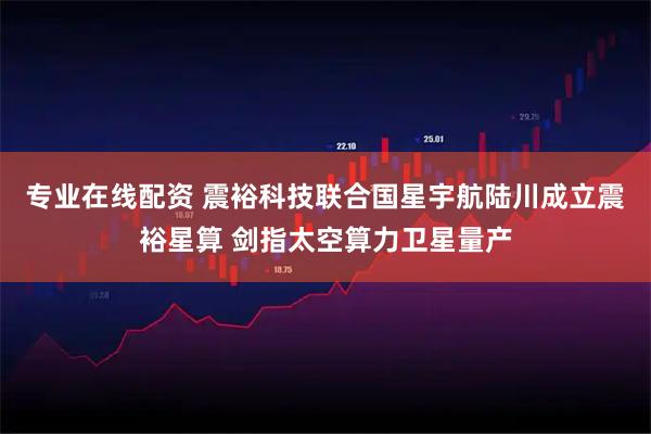 专业在线配资 震裕科技联合国星宇航陆川成立震裕星算 剑指太空算力卫星量产