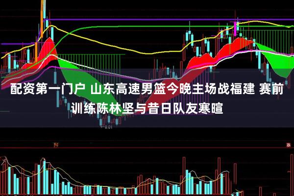 配资第一门户 山东高速男篮今晚主场战福建 赛前训练陈林坚与昔日队友寒暄