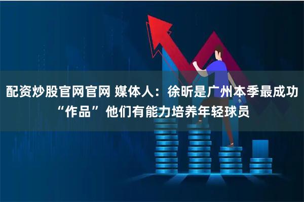配资炒股官网官网 媒体人：徐昕是广州本季最成功“作品” 他们有能力培养年轻球员