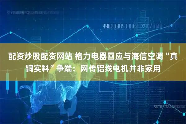 配资炒股配资网站 格力电器回应与海信空调“真铜实料”争端：网传铝线电机并非家用
