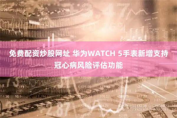 免费配资炒股网址 华为WATCH 5手表新增支持冠心病风险评估功能
