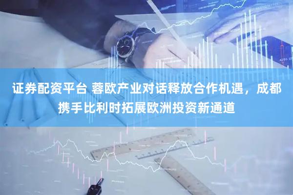 证券配资平台 蓉欧产业对话释放合作机遇，成都携手比利时拓展欧洲投资新通道