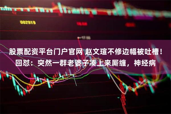 股票配资平台门户官网 赵文瑄不修边幅被吐槽！回怼：突然一群老婆子凑上来厮缠，神经病