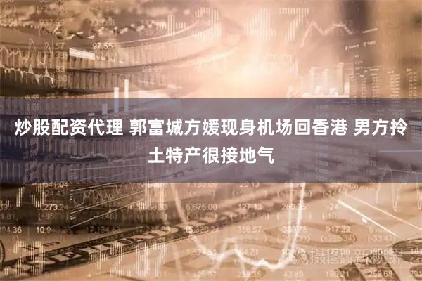 炒股配资代理 郭富城方媛现身机场回香港 男方拎土特产很接地气