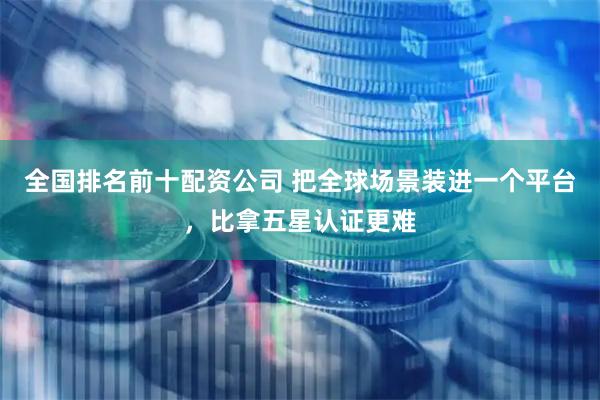 全国排名前十配资公司 把全球场景装进一个平台，比拿五星认证更难