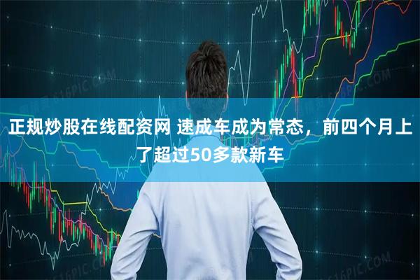 正规炒股在线配资网 速成车成为常态，前四个月上了超过50多款新车