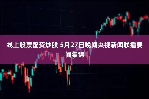 线上股票配资炒股 5月27日晚间央视新闻联播要闻集锦