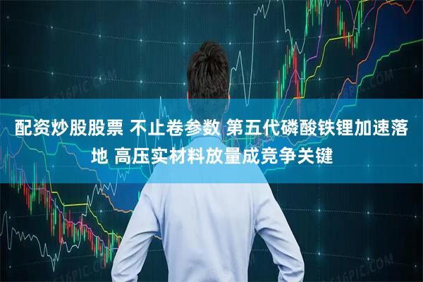 配资炒股股票 不止卷参数 第五代磷酸铁锂加速落地 高压实材料放量成竞争关键