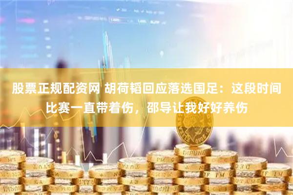 股票正规配资网 胡荷韬回应落选国足：这段时间比赛一直带着伤，邵导让我好好养伤