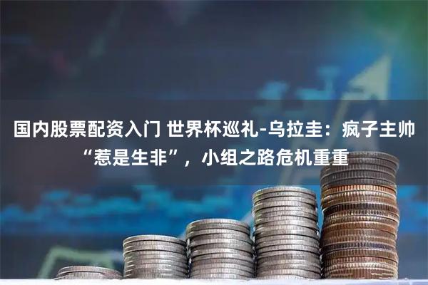 国内股票配资入门 世界杯巡礼-乌拉圭：疯子主帅“惹是生非”，小组之路危机重重