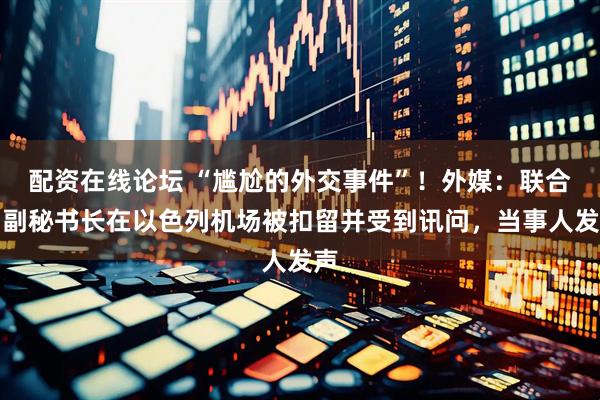 配资在线论坛 “尴尬的外交事件”！外媒：联合国副秘书长在以色列机场被扣留并受到讯问，当事人发声