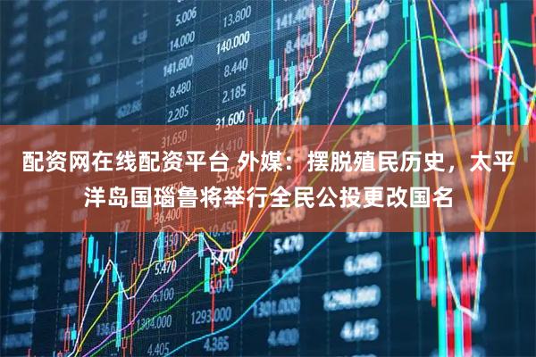 配资网在线配资平台 外媒：摆脱殖民历史，太平洋岛国瑙鲁将举行全民公投更改国名