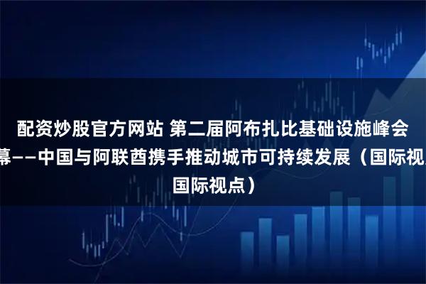 配资炒股官方网站 第二届阿布扎比基础设施峰会开幕——中国与阿联酋携手推动城市可持续发展（国际视点）