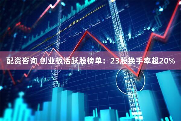 配资咨询 创业板活跃股榜单:23股换手率超20%