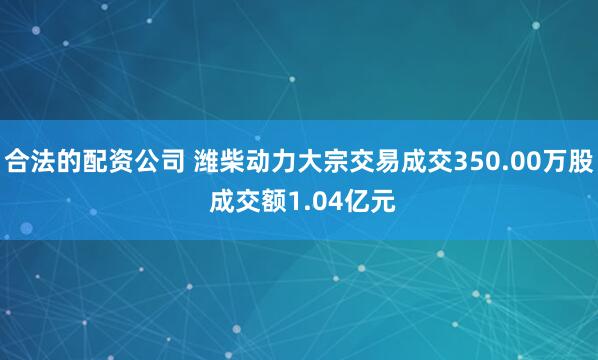 合法的配资公司 潍柴动力大宗交易成交350.00万股 成交额1.04亿元